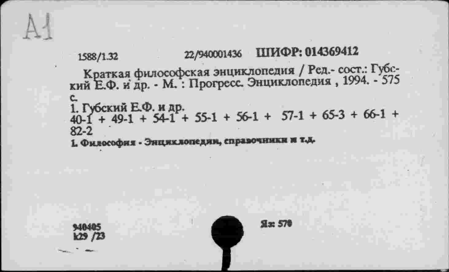 ﻿1588/1.32	22/940001436 ШИФР: 014369412
Краткая философская энциклопедия / Ред,- сосг.: Губс-кий Е.Ф. й др. - М. : Прогресс Энциклопедия , 1994. - 575 с.
1. Губский Е.Ф. и др.	„ .
40-1 + 49-1 + 54-1 + 55-1 + 56-1 + 57-1 + 65-3 + 66-1 + 82-2
L философия - Энциклопедии, спрдяочники и т*
>40405 к»/23
Яж 570